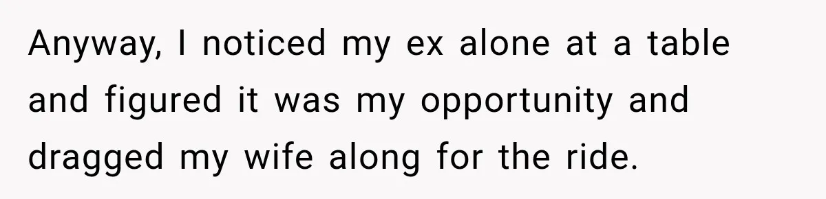 Anyway, I noticed my ex alone at a table and figured it was my opportunity and dragged my wife along for the ride.