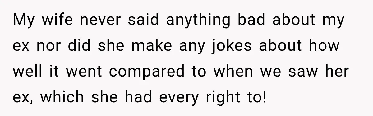 My wife never said anything bad about my ex nor did she make any jokes about how well it went compared to when we saw her ex, which she had...