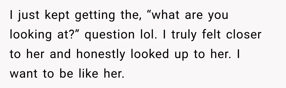 I just kept getting the, “what are you looking at?” question lol. I truly felt closer to her and honestly looked up to her. I want to be like her.