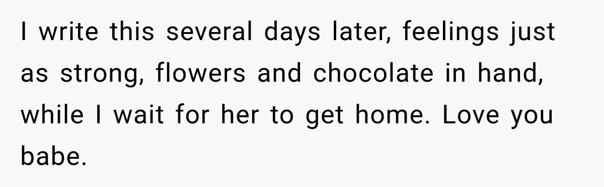 I write this several days later, feelings just as strong, flowers and chocolate in hand, while I wait for her to get home. Love you babe.