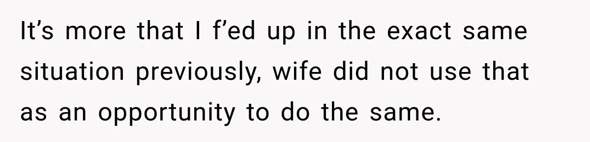 It’s more that I f’ed up in the exact same situation previously, wife did not use that as an opportunity to do the same.