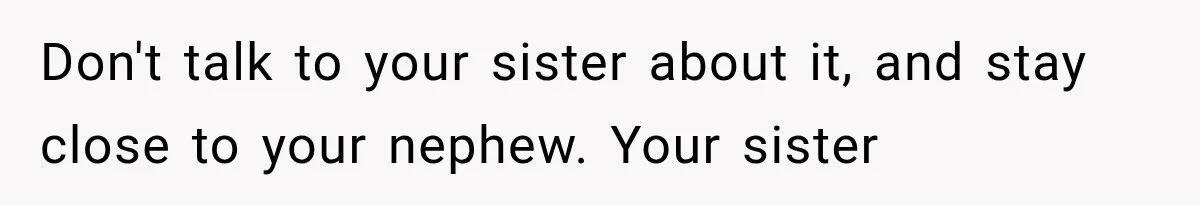 Don't talk to your sister about it, and stay close to your nephew. Your sister