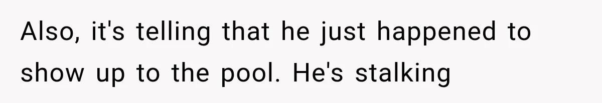Also, it's telling that he just happened to show up to the pool. He's stalking