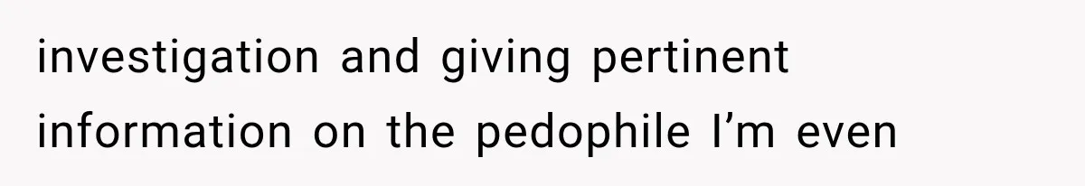 investigation and giving pertinent information on the pedophile I’m even