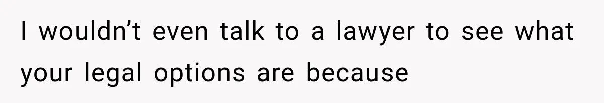 I wouldn’t even talk to a lawyer to see what your legal options are because
