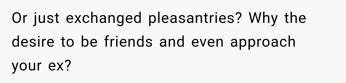 Or just exchanged pleasantries? Why the desire to be friends and even approach your ex?