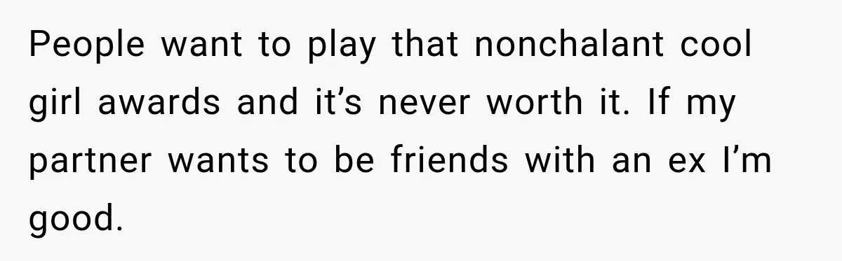 People want to play that nonchalant cool girl awards and it’s never worth it. If my partner wants to be friends with an ex I’m good.