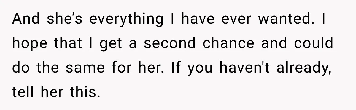 And she’s everything I have ever wanted. I hope that I get a second chance and could do the same for her. If you haven't already, tell her this.