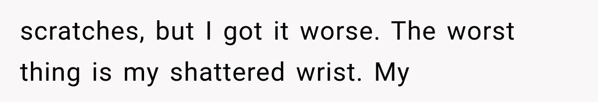 scratches, but I got it worse. The worst thing is my shattered wrist. My