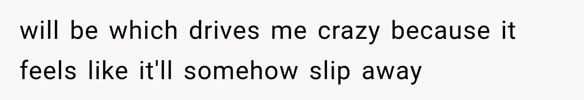 will be which drives me crazy because it feels like it'll somehow slip away