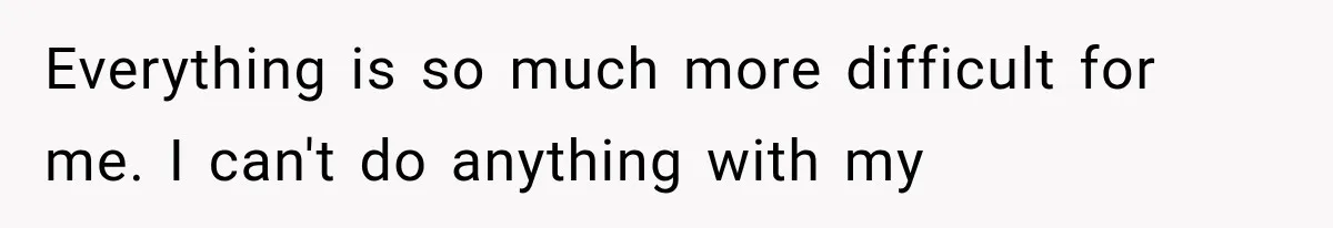 Everything is so much more difficult for me. I can't do anything with my