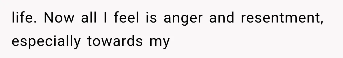 life. Now all I feel is anger and resentment, especially towards my