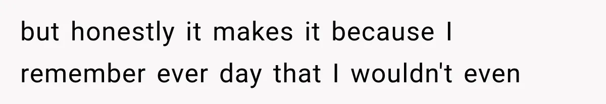 but honestly it makes it because I remember ever day that I wouldn't even