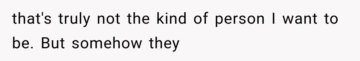 that's truly not the kind of person I want to be. But somehow they