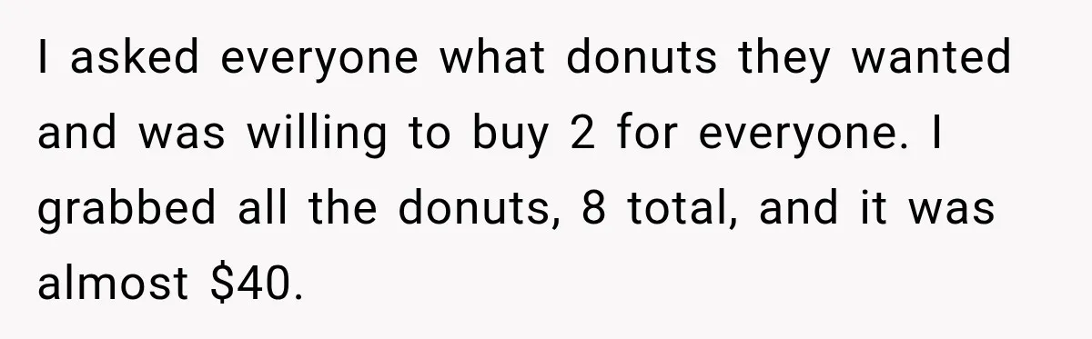 I asked everyone what donuts they wanted and was willing to buy 2 for everyone. I grabbed all the donuts, 8 total, and it was almost $40.