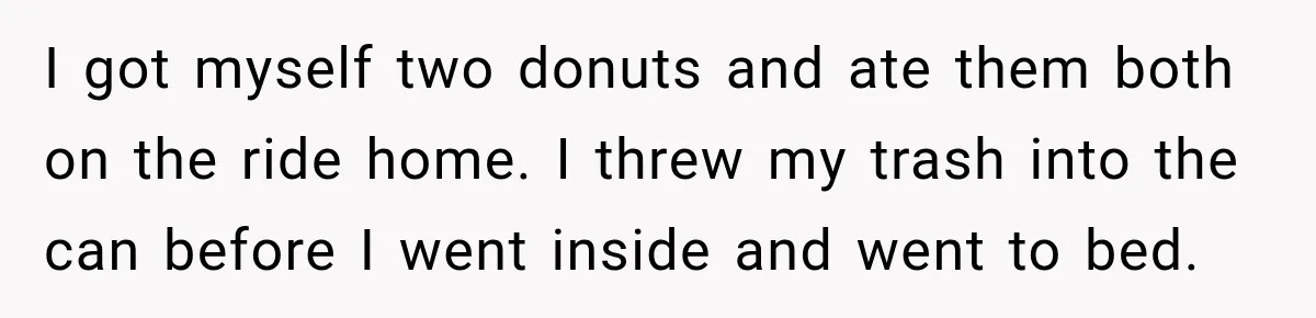 I got myself two donuts and ate them both on the ride home. I threw my trash into the can before I went inside and went to bed.