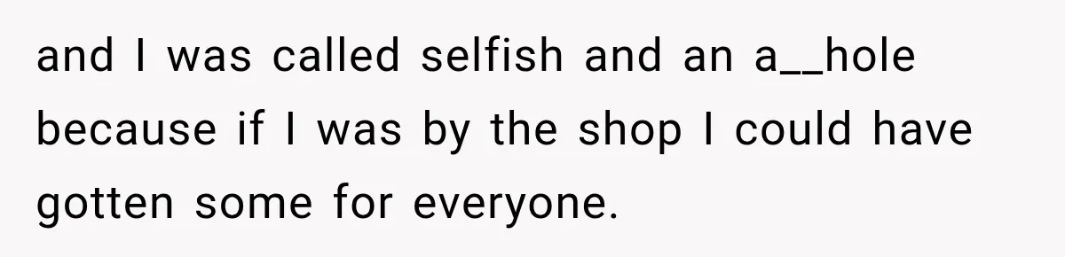 and I was called selfish and an a__hole because if I was by the shop I could have gotten some for everyone.