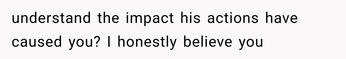 understand the impact his actions have caused you? I honestly believe you