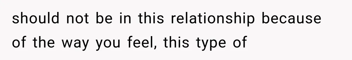 should not be in this relationship because of the way you feel, this type of