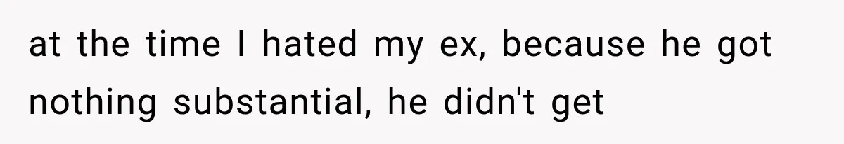 at the time I hated my ex, because he got nothing substantial, he didn't get