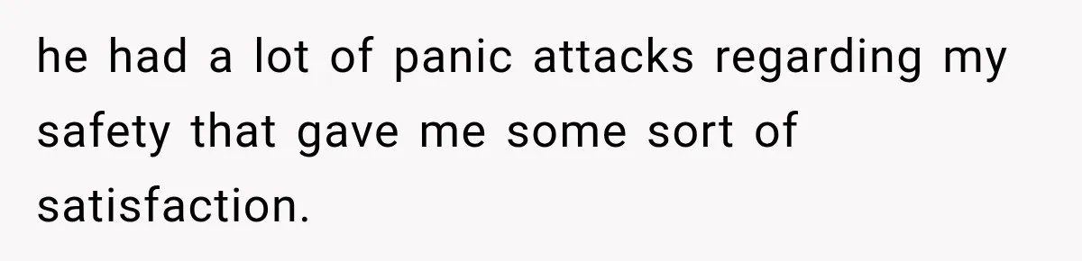 he had a lot of panic attacks regarding my safety that gave me some sort of satisfaction.