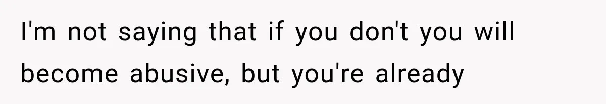 I'm not saying that if you don't you will become abusive, but you're already