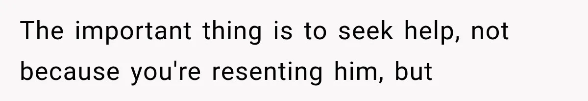 The important thing is to seek help, not because you're resenting him, but