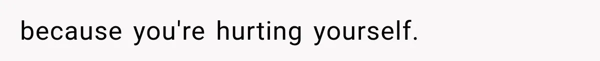because you're hurting yourself.