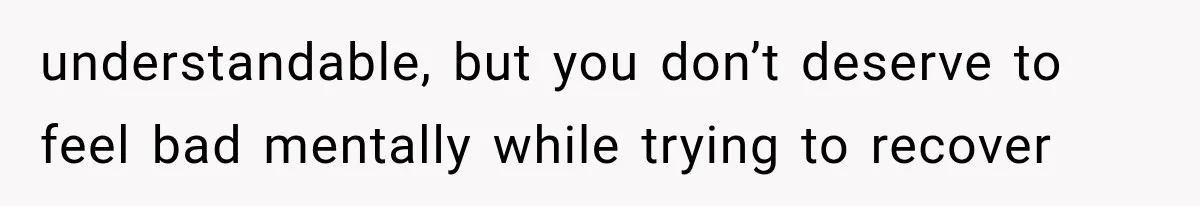 understandable, but you don’t deserve to feel bad mentally while trying to recover