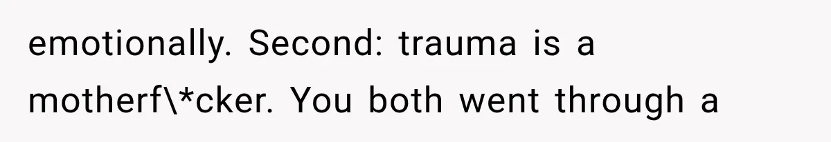 emotionally. Second: trauma is a motherf\*cker. You both went through a