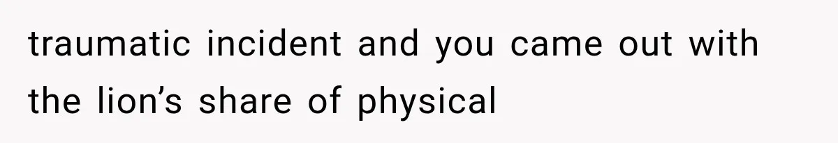 traumatic incident and you came out with the lion’s share of physical
