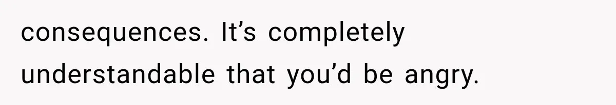 consequences. It’s completely understandable that you’d be angry.