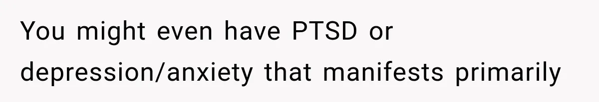 You might even have PTSD or depression/anxiety that manifests primarily