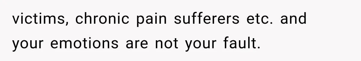 victims, chronic pain sufferers etc. and your emotions are not your fault.
