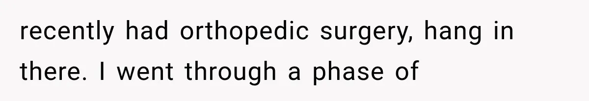 recently had orthopedic surgery, hang in there. I went through a phase of