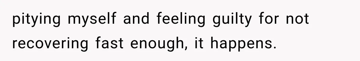 pitying myself and feeling guilty for not recovering fast enough, it happens.