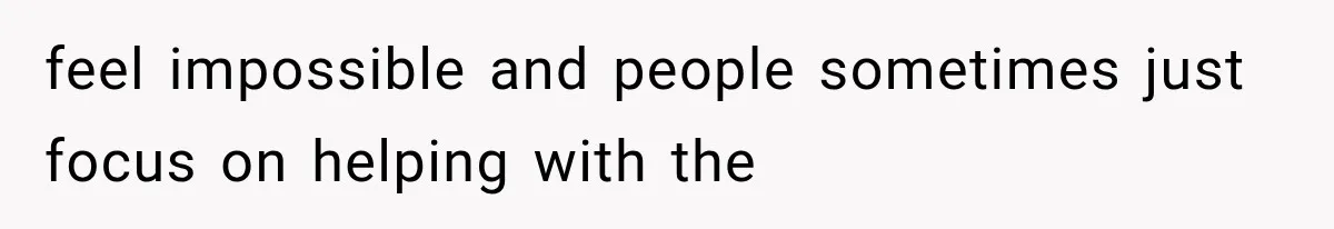 feel impossible and people sometimes just focus on helping with the