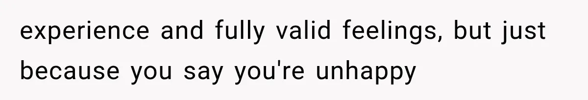 experience and fully valid feelings, but just because you say you're unhappy