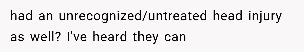 had an unrecognized/untreated head injury as well? I've heard they can