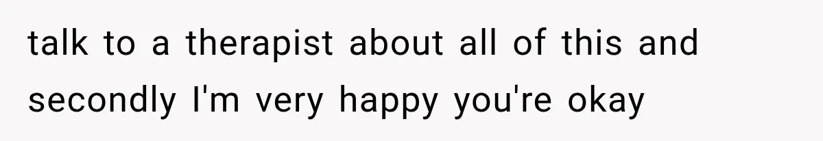 talk to a therapist about all of this and secondly I'm very happy you're okay