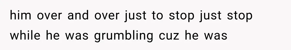 him over and over just to stop just stop while he was grumbling cuz he was