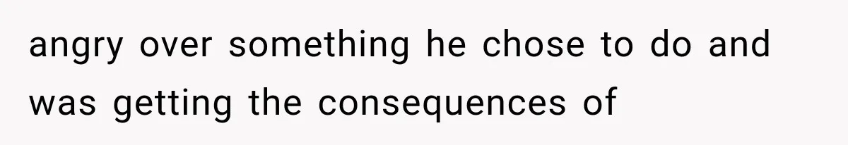 angry over something he chose to do and was getting the consequences of