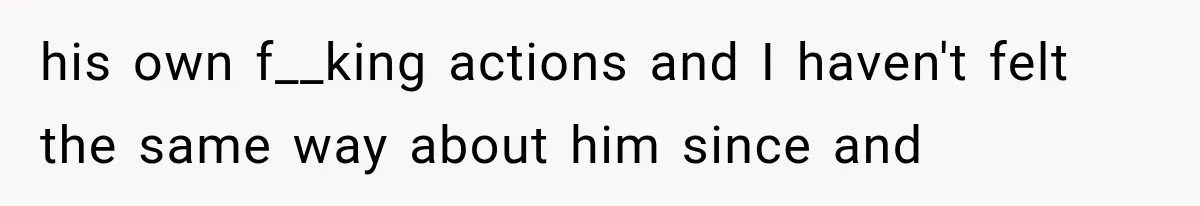 his own f__king actions and I haven't felt the same way about him since and