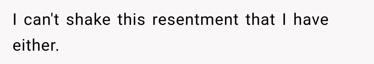 I can't shake this resentment that I have either.