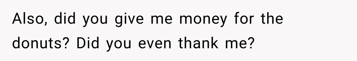 Also, did you give me money for the donuts? Did you even thank me?