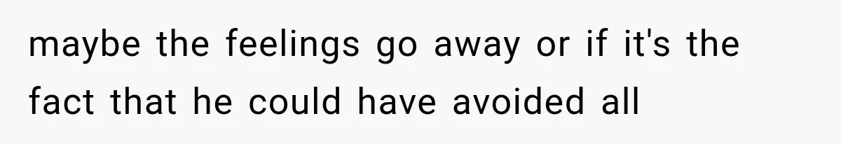 maybe the feelings go away or if it's the fact that he could have avoided all