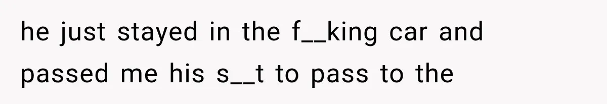 he just stayed in the f__king car and passed me his s__t to pass to the