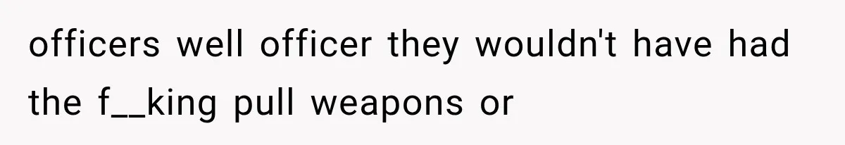 officers well officer they wouldn't have had the f__king pull weapons or
