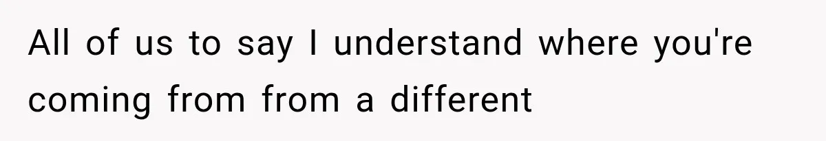 All of us to say I understand where you're coming from from a different
