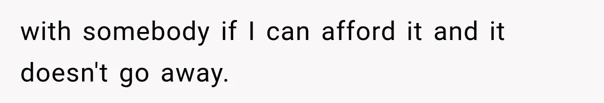 with somebody if I can afford it and it doesn't go away.